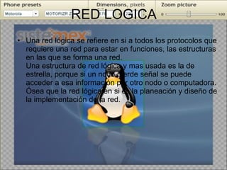 RED LOGICA Una red lógica se refiere en si a todos los protocolos que requiere una red para estar en funciones, las estructuras en las que se forma una red. Una estructura de red lógica y mas usada es la de estrella, porque si un nodo pierde señal se puede acceder a esa información por otro nodo o computadora. Ósea que la red lógica en si es la planeación y diseño de la implementación de la red. 
