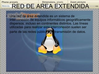 RED DE AREA EXTENDIDA Una red de área extendida es un sistema de interconexión de equipos informáticos geográficamente dispersos, incluso en continentes distintos. Las líneas utilizadas para realizar esta interconexión suelen ser parte de las redes públicas de transmisión de datos.   