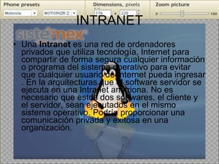 INTRANET Una  Intranet  es una red de ordenadores privados que utiliza tecnología, Internet para compartir de forma segura cualquier información o programa del sistema operativo para evitar que cualquier usuario de Internet pueda ingresar . En la arquitecturas que el software servidor se ejecuta en una Intranet anfitriona. No es necesario que estos dos softwares, el cliente y el servidor, sean ejecutados en el mismo sistema operativo. Podría proporcionar una comunicación privada y exitosa en una organización.  