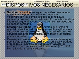 DISPOSITIVOS NECESARIOS Servidor:  el servidor es aquel o aquellos ordenadores que van a compartir sus recursos hardware y software con los demás equipos de la red. Sus características son potencia de cálculo, importancia de la información que almacena y conexión con recursos que se desean compartir. Estación de trabajo : los ordenadores que toman el papel de estaciones de trabajo aprovechan o tienen a su disposición los recursos que ofrece la red así como los servicios que proporcionan los Servidores a los cuales pueden acceder. Gateways o pasarelas: es un hardware y software que permite las comunicaciones entre la red local y grandes ordenadores (mainframes). El gateway adapta los protocolos de comunicación del mainframe (X25, SNA, etc.) a los de la red, y viceversa. 
