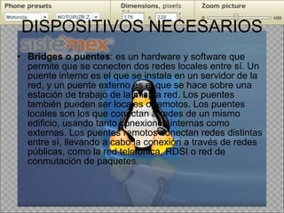 DISPOSITIVOS NECESARIOS Bridges o puentes : es un hardware y software que permite que se conecten dos redes locales entre sí. Un puente interno es el que se instala en un servidor de la red, y un puente externo es el que se hace sobre una estación de trabajo de la misma red. Los puentes también pueden ser locales o remotos. Los puentes locales son los que conectan a redes de un mismo edificio, usando tanto conexiones internas como externas. Los puentes remotos conectan redes distintas entre sí, llevando a cabo la conexión a través de redes públicas, como la red telefónica, RDSI o red de conmutación de paquetes. 