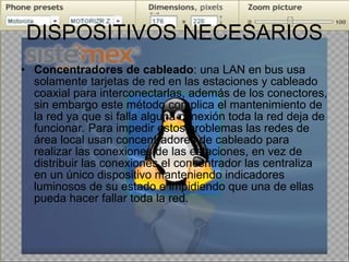 DISPOSITIVOS NECESARIOS Concentradores de cableado : una LAN en bus usa solamente tarjetas de red en las estaciones y cableado coaxial para interconectarlas, además de los conectores, sin embargo este método complica el mantenimiento de la red ya que si falla alguna conexión toda la red deja de funcionar. Para impedir estos problemas las redes de área local usan concentradores de cableado para realizar las conexiones de las estaciones, en vez de distribuir las conexiones el concentrador las centraliza en un único dispositivo manteniendo indicadores luminosos de su estado e impidiendo que una de ellas pueda hacer fallar toda la red. 