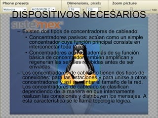 DISPOSITIVOS NECESARIOS Existen dos tipos de concentradores de cableado: Concentradores pasivos: actúan como un simple concentrador cuya función principal consiste en interconectar toda la red. Concentradores activos: además de su función básica de concentrador también amplifican y regeneran las señales recibidas antes de ser enviadas. Los concentradores de cableado tienen dos tipos de conexiones: para las estaciones y para unirse a otros concentradores y así aumentar el tamaño de la red. Los concentradores de cableado se clasifican dependiendo de la manera en que internamente realizan las conexiones y distribuyen los mensajes. A esta característica se le llama topología lógica. 