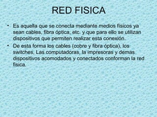 RED FISICA
• Es aquella que se conecta mediante medios físicos ya
sean cables, fibra óptica, etc. y que para ello se utilizan
dispositivos que permiten realizar esta conexión.
• De esta forma los cables (cobre y fibra óptica), los
switches, Las computadoras, la impresoras y demas
dispositivos acomodados y conectados conforman la red
fisica.
 
