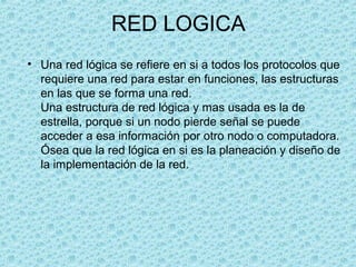 RED LOGICA
• Una red lógica se refiere en si a todos los protocolos que
requiere una red para estar en funciones, las estructuras
en las que se forma una red.
Una estructura de red lógica y mas usada es la de
estrella, porque si un nodo pierde señal se puede
acceder a esa información por otro nodo o computadora.
Ósea que la red lógica en si es la planeación y diseño de
la implementación de la red.
 