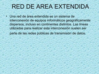 RED DE AREA EXTENDIDA
• Una red de área extendida es un sistema de
interconexión de equipos informáticos geográficamente
dispersos, incluso en continentes distintos. Las líneas
utilizadas para realizar esta interconexión suelen ser
parte de las redes públicas de transmisión de datos.
 