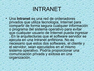 INTRANET
• Una Intranet es una red de ordenadores
privados que utiliza tecnología, Internet para
compartir de forma segura cualquier información
o programa del sistema operativo para evitar
que cualquier usuario de Internet pueda ingresar
. En la arquitecturas que el software servidor se
ejecuta en una Intranet anfitriona. No es
necesario que estos dos softwares, el cliente y
el servidor, sean ejecutados en el mismo
sistema operativo. Podría proporcionar una
comunicación privada y exitosa en una
organización.
 