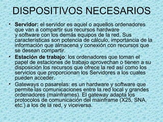 DISPOSITIVOS NECESARIOS
• Servidor: el servidor es aquel o aquellos ordenadores
que van a compartir sus recursos hardware
y software con los demás equipos de la red. Sus
características son potencia de cálculo, importancia de la
información que almacena y conexión con recursos que
se desean compartir.
• Estación de trabajo: los ordenadores que toman el
papel de estaciones de trabajo aprovechan o tienen a su
disposición los recursos que ofrece la red así como los
servicios que proporcionan los Servidores a los cuales
pueden acceder.
• Gateways o pasarelas: es un hardware y software que
permite las comunicaciones entre la red local y grandes
ordenadores (mainframes). El gateway adapta los
protocolos de comunicación del mainframe (X25, SNA,
etc.) a los de la red, y viceversa.
 