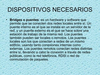 DISPOSITIVOS NECESARIOS
• Bridges o puentes: es un hardware y software que
permite que se conecten dos redes locales entre sí. Un
puente interno es el que se instala en un servidor de la
red, y un puente externo es el que se hace sobre una
estación de trabajo de la misma red. Los puentes
también pueden ser locales o remotos. Los puentes
locales son los que conectan a redes de un mismo
edificio, usando tanto conexiones internas como
externas. Los puentes remotos conectan redes distintas
entre sí, llevando a cabo la conexión a través de redes
públicas, como la red telefónica, RDSI o red de
conmutación de paquetes.
 