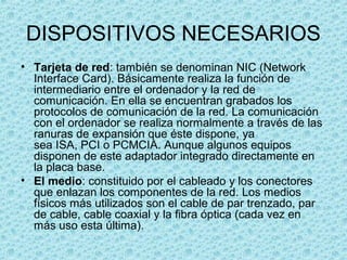 DISPOSITIVOS NECESARIOS
• Tarjeta de red: también se denominan NIC (Network
Interface Card). Básicamente realiza la función de
intermediario entre el ordenador y la red de
comunicación. En ella se encuentran grabados los
protocolos de comunicación de la red. La comunicación
con el ordenador se realiza normalmente a través de las
ranuras de expansión que éste dispone, ya
sea ISA, PCI o PCMCIA. Aunque algunos equipos
disponen de este adaptador integrado directamente en
la placa base.
• El medio: constituido por el cableado y los conectores
que enlazan los componentes de la red. Los medios
físicos más utilizados son el cable de par trenzado, par
de cable, cable coaxial y la fibra óptica (cada vez en
más uso esta última).
 