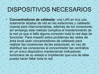 DISPOSITIVOS NECESARIOS
• Concentradores de cableado: una LAN en bus usa
solamente tarjetas de red en las estaciones y cableado
coaxial para interconectarlas, además de los conectores,
sin embargo este método complica el mantenimiento de
la red ya que si falla alguna conexión toda la red deja de
funcionar. Para impedir estos problemas las redes de
área local usan concentradores de cableado para
realizar las conexiones de las estaciones, en vez de
distribuir las conexiones el concentrador las centraliza
en un único dispositivo manteniendo indicadores
luminosos de su estado e impidiendo que una de ellas
pueda hacer fallar toda la red.
 