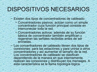 DISPOSITIVOS NECESARIOS
– Existen dos tipos de concentradores de cableado:
• Concentradores pasivos: actúan como un simple
concentrador cuya función principal consiste en
interconectar toda la red.
• Concentradores activos: además de su función
básica de concentrador también amplifican y
regeneran las señales recibidas antes de ser
enviadas.
– Los concentradores de cableado tienen dos tipos de
conexiones: para las estaciones y para unirse a otros
concentradores y así aumentar el tamaño de la red.
Los concentradores de cableado se clasifican
dependiendo de la manera en que internamente
realizan las conexiones y distribuyen los mensajes. A
esta característica se le llama topología lógica.
 