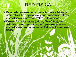 RED FISICA Es aquella que se conecta mediante medios físicos ya sean cables, fibra óptica, etc. y que para ello se utilizan dispositivos que permiten realizar esta conexión. De esta forma los cables (cobre y fibra óptica), los switches, Las computadoras, la impresoras y demas dispositivos acomodados y conectados conforman la red fisica.  
