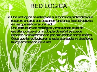 RED LOGICA Una red lógica se refiere en si a todos los protocolos que requiere una red para estar en funciones, las estructuras en las que se forma una red. Una estructura de red lógica y mas usada es la de estrella, porque si un nodo pierde señal se puede acceder a esa información por otro nodo o computadora. Ósea que la red lógica en si es la planeación y diseño de la implementación de la red. 