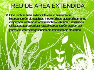 RED DE AREA EXTENDIDA Una red de área extendida es un sistema de interconexión de equipos informáticos geográficamente dispersos, incluso en continentes distintos. Las líneas utilizadas para realizar esta interconexión suelen ser parte de las redes públicas de transmisión de datos.   