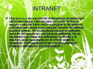 INTRANET Una  Intranet  es una red de ordenadores privados que utiliza tecnología, Internet para compartir de forma segura cualquier información o programa del sistema operativo para evitar que cualquier usuario de Internet pueda ingresar . En la arquitecturas que el software servidor se ejecuta en una Intranet anfitriona. No es necesario que estos dos softwares, el cliente y el servidor, sean ejecutados en el mismo sistema operativo. Podría proporcionar una comunicación privada y exitosa en una organización.  