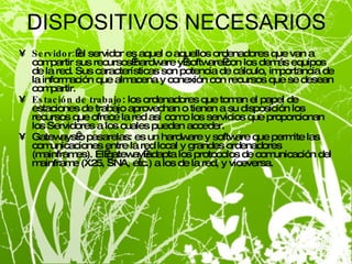 DISPOSITIVOS NECESARIOS Servidor:  el servidor es aquel o aquellos ordenadores que van a compartir sus recursos hardware y software con los demás equipos de la red. Sus características son potencia de cálculo, importancia de la información que almacena y conexión con recursos que se desean compartir. Estación de trabajo : los ordenadores que toman el papel de estaciones de trabajo aprovechan o tienen a su disposición los recursos que ofrece la red así como los servicios que proporcionan los Servidores a los cuales pueden acceder. Gateways o pasarelas: es un hardware y software que permite las comunicaciones entre la red local y grandes ordenadores (mainframes). El gateway adapta los protocolos de comunicación del mainframe (X25, SNA, etc.) a los de la red, y viceversa. 