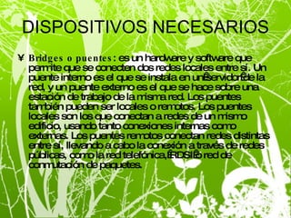 DISPOSITIVOS NECESARIOS Bridges o puentes : es un hardware y software que permite que se conecten dos redes locales entre sí. Un puente interno es el que se instala en un servidor de la red, y un puente externo es el que se hace sobre una estación de trabajo de la misma red. Los puentes también pueden ser locales o remotos. Los puentes locales son los que conectan a redes de un mismo edificio, usando tanto conexiones internas como externas. Los puentes remotos conectan redes distintas entre sí, llevando a cabo la conexión a través de redes públicas, como la red telefónica, RDSI o red de conmutación de paquetes. 