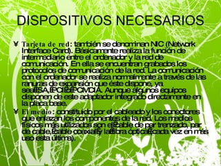 DISPOSITIVOS NECESARIOS Tarjeta de red : también se denominan NIC (Network Interface Card). Básicamente realiza la función de intermediario entre el ordenador y la red de comunicación. En ella se encuentran grabados los protocolos de comunicación de la red. La comunicación con el ordenador se realiza normalmente a través de las ranuras de expansión que éste dispone, ya sea ISA, PCI o PCMCIA. Aunque algunos equipos disponen de este adaptador integrado directamente en la placa base. El medio : constituido por el cableado y los conectores que enlazan los componentes de la red. Los medios físicos más utilizados son el cable de par trenzado, par de cable, cable coaxial y la fibra óptica (cada vez en más uso esta última). 