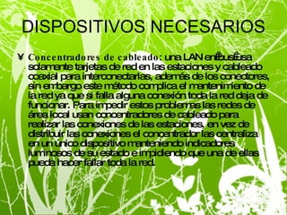 DISPOSITIVOS NECESARIOS Concentradores de cableado : una LAN en bus usa solamente tarjetas de red en las estaciones y cableado coaxial para interconectarlas, además de los conectores, sin embargo este método complica el mantenimiento de la red ya que si falla alguna conexión toda la red deja de funcionar. Para impedir estos problemas las redes de área local usan concentradores de cableado para realizar las conexiones de las estaciones, en vez de distribuir las conexiones el concentrador las centraliza en un único dispositivo manteniendo indicadores luminosos de su estado e impidiendo que una de ellas pueda hacer fallar toda la red. 