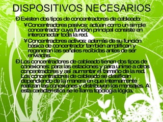 DISPOSITIVOS NECESARIOS Existen dos tipos de concentradores de cableado: Concentradores pasivos: actúan como un simple concentrador cuya función principal consiste en interconectar toda la red. Concentradores activos: además de su función básica de concentrador también amplifican y regeneran las señales recibidas antes de ser enviadas. Los concentradores de cableado tienen dos tipos de conexiones: para las estaciones y para unirse a otros concentradores y así aumentar el tamaño de la red. Los concentradores de cableado se clasifican dependiendo de la manera en que internamente realizan las conexiones y distribuyen los mensajes. A esta característica se le llama topología lógica. 