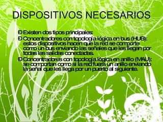 DISPOSITIVOS NECESARIOS Existen dos tipos principales: Concentradores con topología lógica en bus (HUB): estos dispositivos hacen que la red se comporte como un bus enviando las señales que les llegan por todas las salidas conectadas. Concentradores con topología lógica en anillo (MAU): se comportan como si la red fuera un anillo enviando la señal que les llega por un puerto al siguiente. 