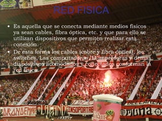 RED FISICA Es aquella que se conecta mediante medios físicos ya sean cables, fibra óptica, etc. y que para ello se utilizan dispositivos que permiten realizar esta conexión. De esta forma los cables (cobre y fibra óptica), los switches, Las computadoras, la impresoras y demas dispositivos acomodados y conectados conforman la red fisica.  
