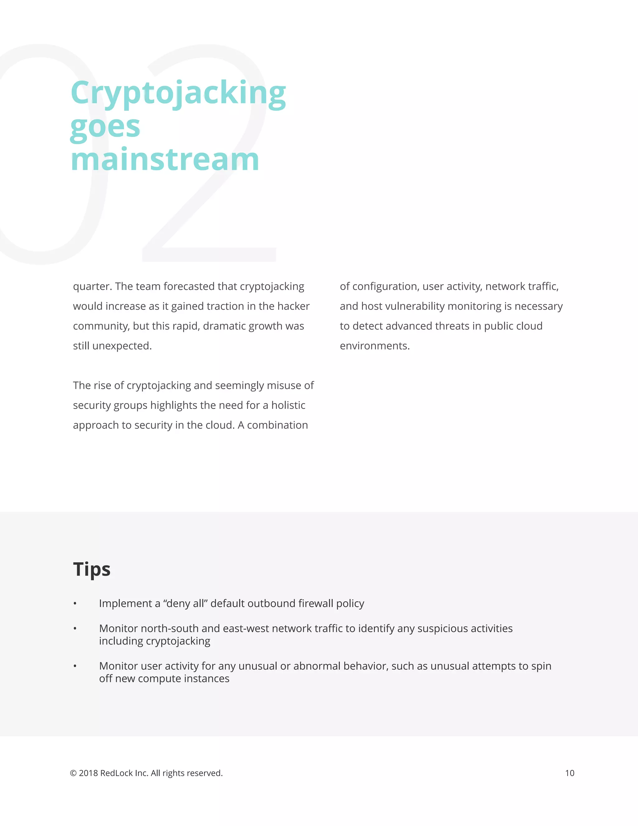 10© 2018 RedLock Inc. All rights reserved.
Tips
• Implement a “deny all” default outbound ﬁrewall policy
• Monitor north-south and east-west network traﬃc to identify any suspicious activities
including cryptojacking
• Monitor user activity for any unusual or abnormal behavior, such as unusual attempts to spin
oﬀ new compute instances
02quarter. The team forecasted that cryptojacking
would increase as it gained traction in the hacker
community, but this rapid, dramatic growth was
still unexpected.
The rise of cryptojacking and seemingly misuse of
security groups highlights the need for a holistic
approach to security in the cloud. A combination
Cryptojacking
goes
mainstream
of conﬁguration, user activity, network traﬃc,
and host vulnerability monitoring is necessary
to detect advanced threats in public cloud
environments.
 