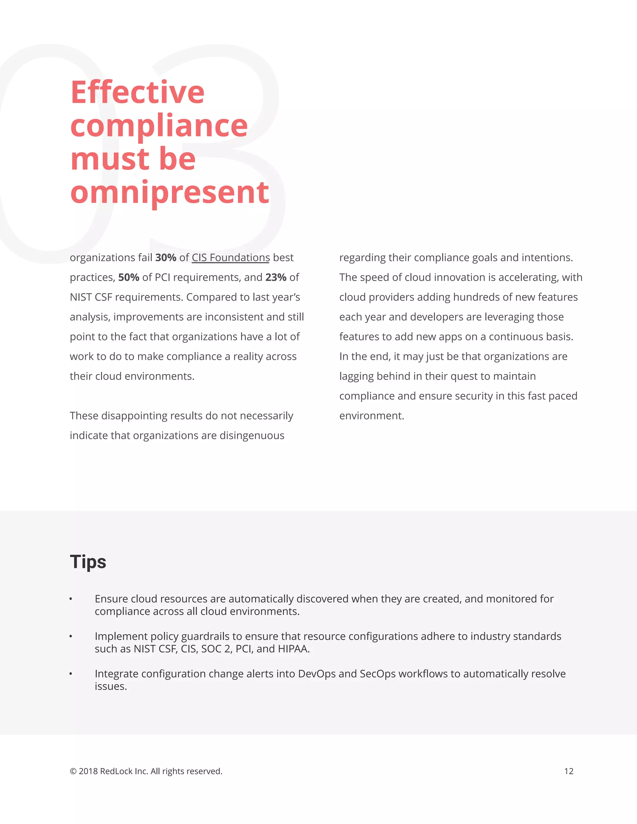 12© 2018 RedLock Inc. All rights reserved.
Tips
• Ensure cloud resources are automatically discovered when they are created, and monitored for
compliance across all cloud environments.
• Implement policy guardrails to ensure that resource conﬁgurations adhere to industry standards
such as NIST CSF, CIS, SOC 2, PCI, and HIPAA.
• Integrate conﬁguration change alerts into DevOps and SecOps workﬂows to automatically resolve
issues.
regarding their compliance goals and intentions.
The speed of cloud innovation is accelerating, with
cloud providers adding hundreds of new features
each year and developers are leveraging those
features to add new apps on a continuous basis.
In the end, it may just be that organizations are
lagging behind in their quest to maintain
compliance and ensure security in this fast paced
environment.
03
Eﬀective
compliance
must be
omnipresent
organizations fail 30% of CIS Foundations best
practices, 50% of PCI requirements, and 23% of
NIST CSF requirements. Compared to last year’s
analysis, improvements are inconsistent and still
point to the fact that organizations have a lot of
work to do to make compliance a reality across
their cloud environments.
These disappointing results do not necessarily
indicate that organizations are disingenuous
 