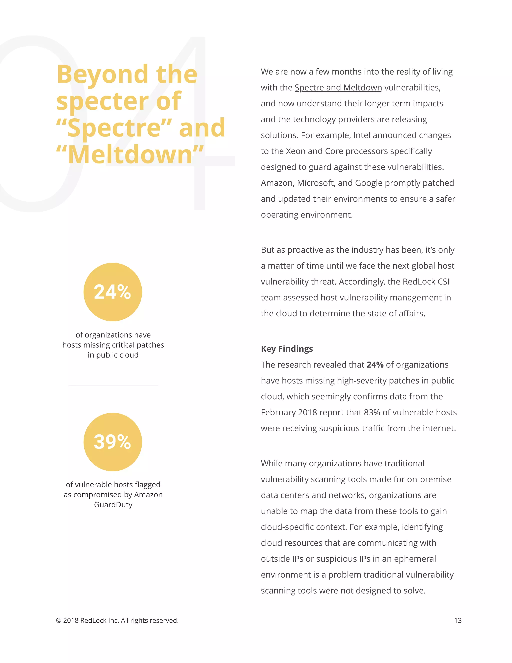 13© 2018 RedLock Inc. All rights reserved.
24%
39%
of organizations have
hosts missing critical patches
in public cloud
of vulnerable hosts ﬂagged
as compromised by Amazon
GuardDuty
We are now a few months into the reality of living
with the Spectre and Meltdown vulnerabilities,
and now understand their longer term impacts
and the technology providers are releasing
solutions. For example, Intel announced changes
to the Xeon and Core processors speciﬁcally
designed to guard against these vulnerabilities.
Amazon, Microsoft, and Google promptly patched
and updated their environments to ensure a safer
operating environment.
But as proactive as the industry has been, it’s only
a matter of time until we face the next global host
vulnerability threat. Accordingly, the RedLock CSI
team assessed host vulnerability management in
the cloud to determine the state of aﬀairs.
Key Findings
The research revealed that 24% of organizations
have hosts missing high-severity patches in public
cloud, which seemingly conﬁrms data from the
February 2018 report that 83% of vulnerable hosts
were receiving suspicious traﬃc from the internet.
While many organizations have traditional
vulnerability scanning tools made for on-premise
data centers and networks, organizations are
unable to map the data from these tools to gain
cloud-speciﬁc context. For example, identifying
cloud resources that are communicating with
outside IPs or suspicious IPs in an ephemeral
environment is a problem traditional vulnerability
scanning tools were not designed to solve.
04
Beyond the
specter of
“Spectre” and
“Meltdown”
 