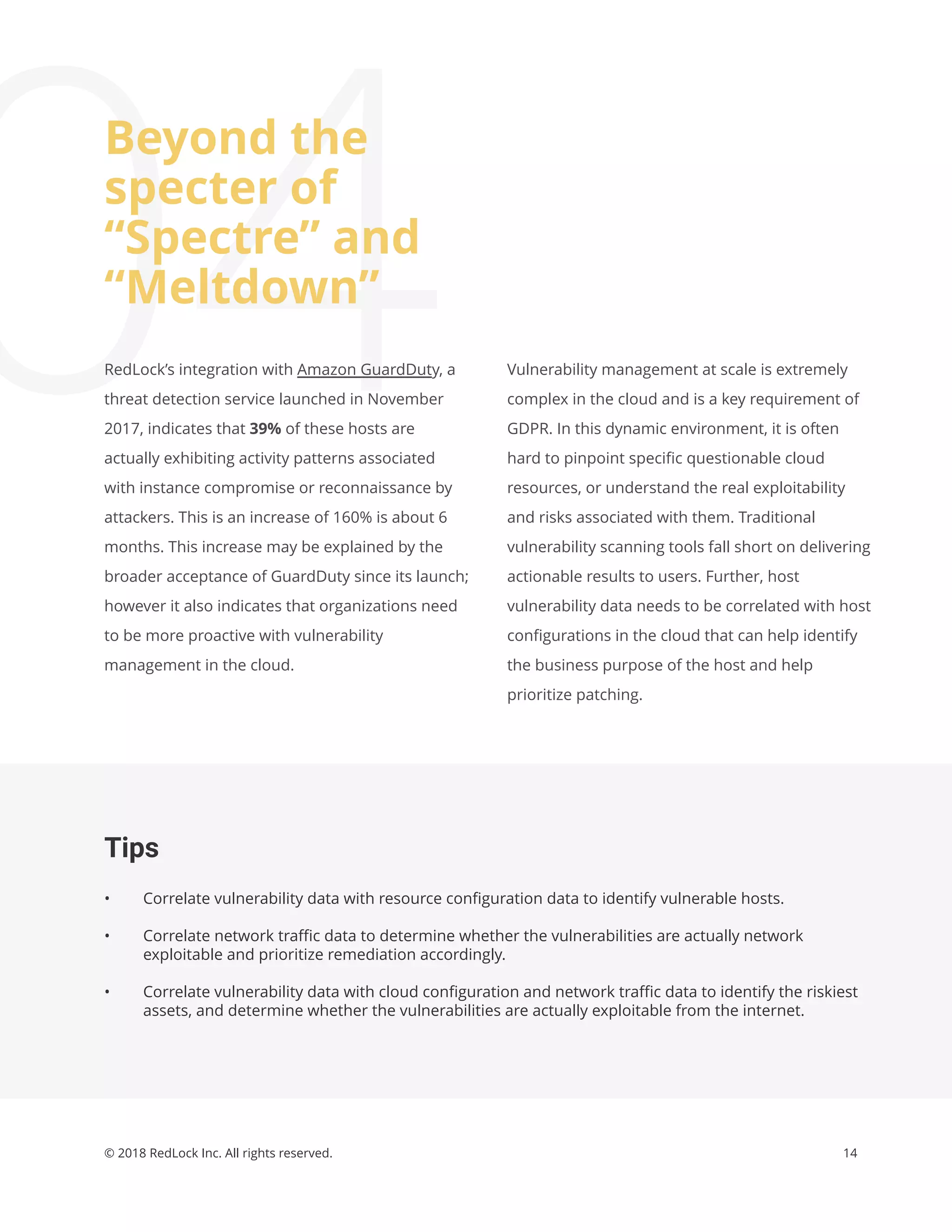 14© 2018 RedLock Inc. All rights reserved.
Tips
• Correlate vulnerability data with resource conﬁguration data to identify vulnerable hosts.
• Correlate network traﬃc data to determine whether the vulnerabilities are actually network
exploitable and prioritize remediation accordingly.
• Correlate vulnerability data with cloud conﬁguration and network traﬃc data to identify the riskiest
assets, and determine whether the vulnerabilities are actually exploitable from the internet.
04Vulnerability management at scale is extremely
complex in the cloud and is a key requirement of
GDPR. In this dynamic environment, it is often
hard to pinpoint speciﬁc questionable cloud
resources, or understand the real exploitability
and risks associated with them. Traditional
vulnerability scanning tools fall short on delivering
actionable results to users. Further, host
vulnerability data needs to be correlated with host
conﬁgurations in the cloud that can help identify
the business purpose of the host and help
prioritize patching.
RedLock’s integration with Amazon GuardDuty, a
threat detection service launched in November
2017, indicates that 39% of these hosts are
actually exhibiting activity patterns associated
with instance compromise or reconnaissance by
attackers. This is an increase of 160% is about 6
months. This increase may be explained by the
broader acceptance of GuardDuty since its launch;
however it also indicates that organizations need
to be more proactive with vulnerability
management in the cloud.
Beyond the
specter of
“Spectre” and
“Meltdown”
 