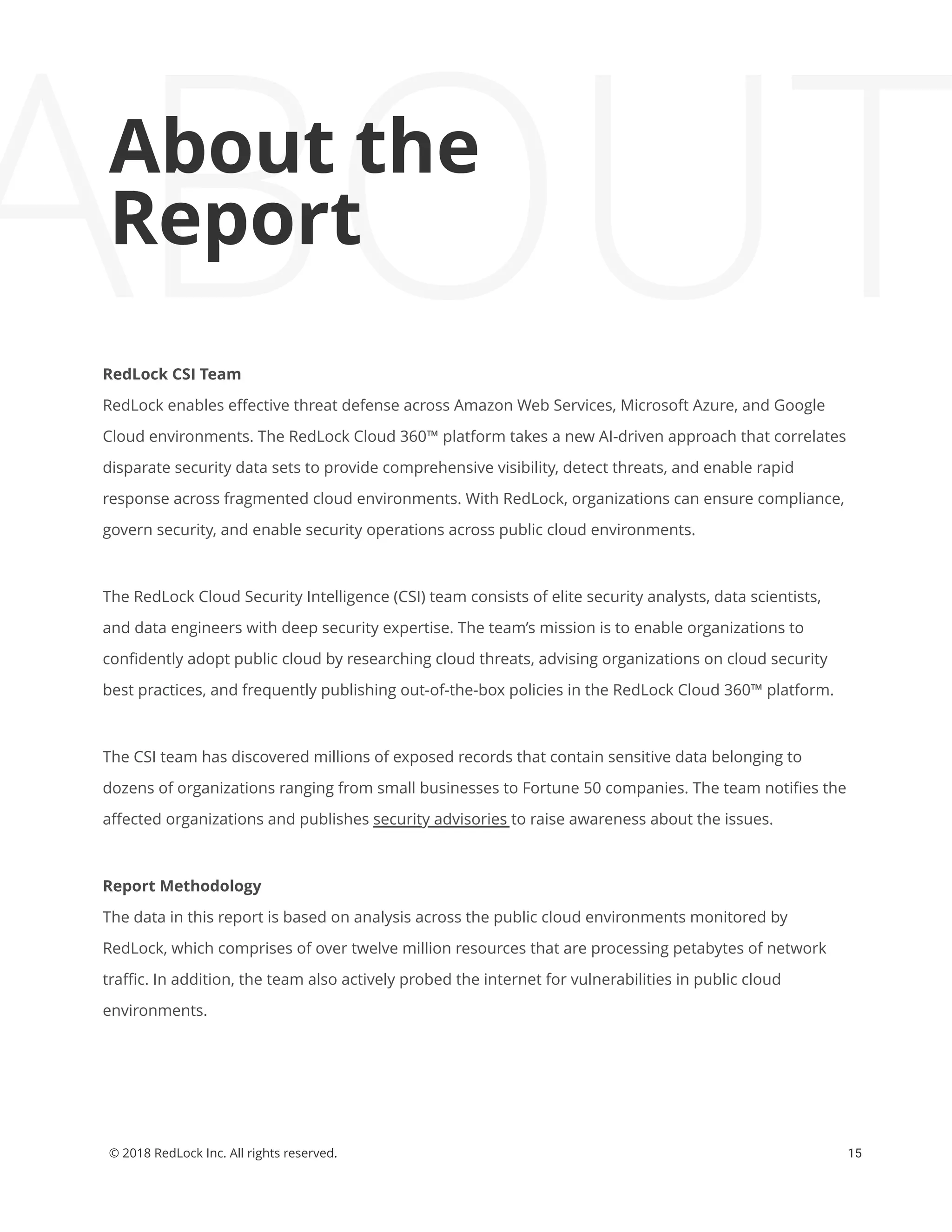 15© 2018 RedLock Inc. All rights reserved.
About the Report
ABOUTAbout the
Report
RedLock CSI Team
RedLock enables eﬀective threat defense across Amazon Web Services, Microsoft Azure, and Google
Cloud environments. The RedLock Cloud 360™ platform takes a new AI-driven approach that correlates
disparate security data sets to provide comprehensive visibility, detect threats, and enable rapid
response across fragmented cloud environments. With RedLock, organizations can ensure compliance,
govern security, and enable security operations across public cloud environments.
The RedLock Cloud Security Intelligence (CSI) team consists of elite security analysts, data scientists,
and data engineers with deep security expertise. The team’s mission is to enable organizations to
conﬁdently adopt public cloud by researching cloud threats, advising organizations on cloud security
best practices, and frequently publishing out-of-the-box policies in the RedLock Cloud 360™ platform.
The CSI team has discovered millions of exposed records that contain sensitive data belonging to
dozens of organizations ranging from small businesses to Fortune 50 companies. The team notiﬁes the
aﬀected organizations and publishes security advisories to raise awareness about the issues.
Report Methodology
The data in this report is based on analysis across the public cloud environments monitored by
RedLock, which comprises of over twelve million resources that are processing petabytes of network
traﬃc. In addition, the team also actively probed the internet for vulnerabilities in public cloud
environments.
 