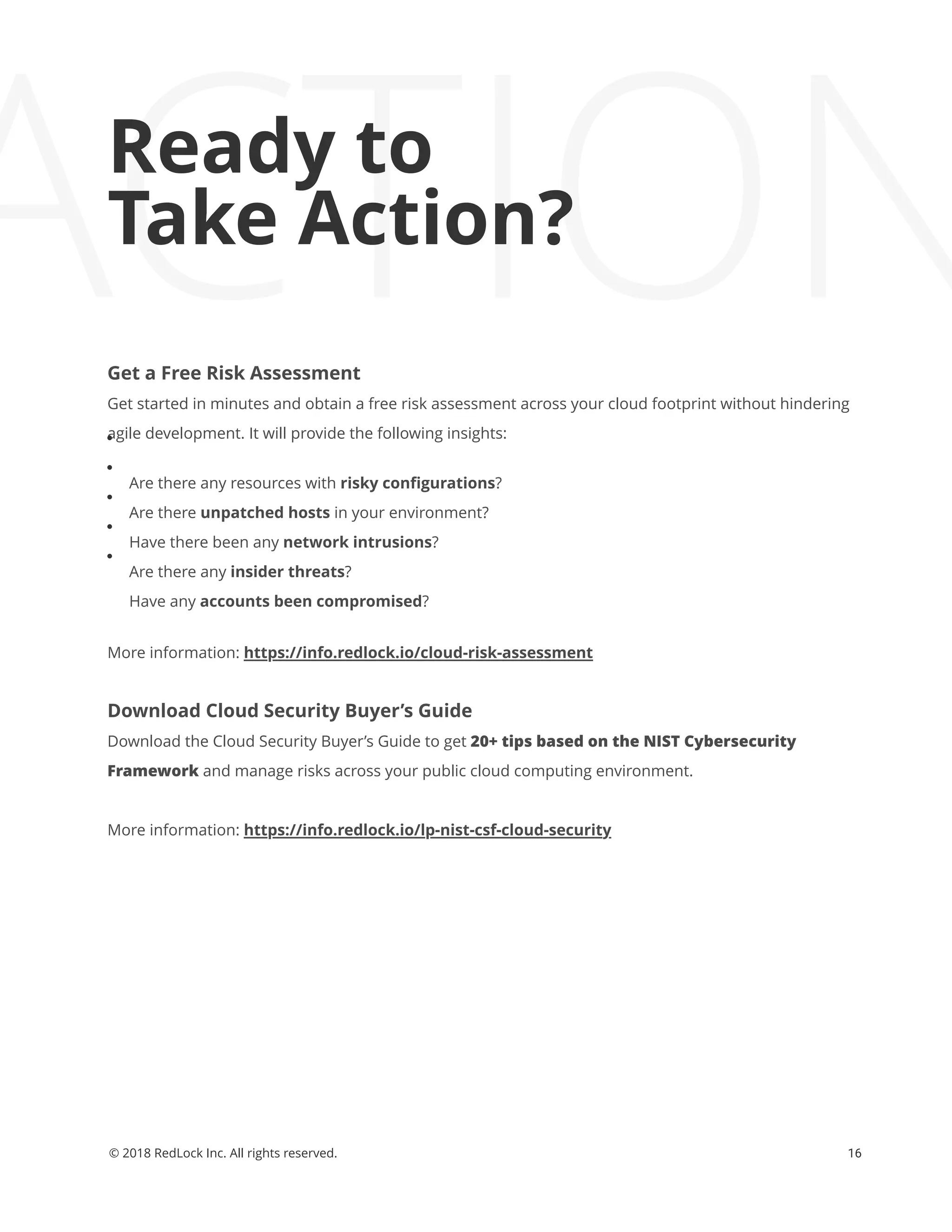 ACTIONReady to
Take Action?
Get a Free Risk Assessment
Get started in minutes and obtain a free risk assessment across your cloud footprint without hindering
agile development. It will provide the following insights:
Are there any resources with risky conﬁgurations?
Are there unpatched hosts in your environment?
Have there been any network intrusions?
Are there any insider threats?
Have any accounts been compromised?
More information: https://info.redlock.io/cloud-risk-assessment
Download Cloud Security Buyer’s Guide
Download the Cloud Security Buyer’s Guide to get 20+ tips based on the NIST Cybersecurity
Framework and manage risks across your public cloud computing environment.
More information: https://info.redlock.io/lp-nist-csf-cloud-security
16© 2018 RedLock Inc. All rights reserved.
 
