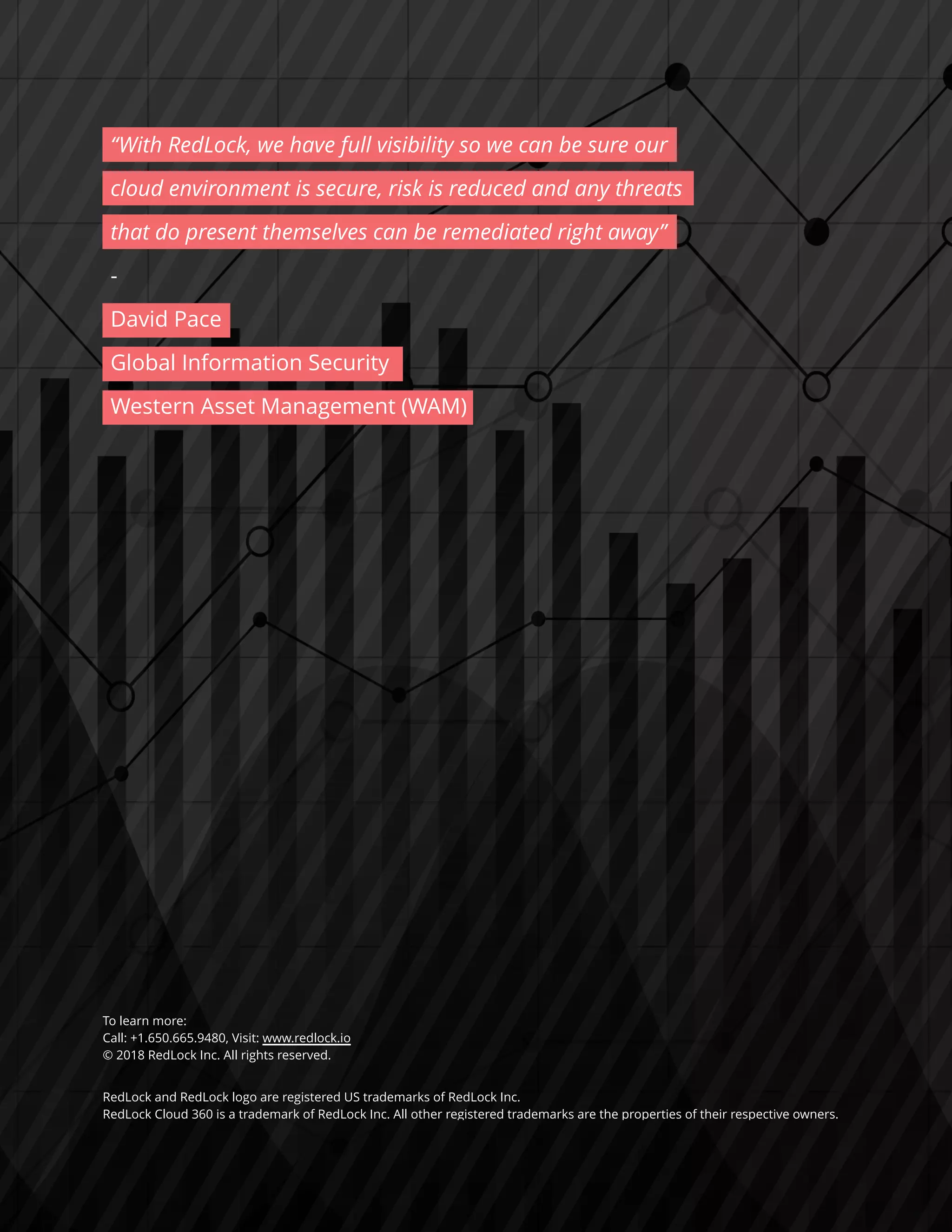 “With RedLock, we have full visibility so we can be sure our
cloud environment is secure, risk is reduced and any threats
that do present themselves can be remediated right away”
-
David Pace
Global Information Security
Western Asset Management (WAM)
To learn more:
Call: +1.650.665.9480, Visit: www.redlock.io
© 2018 RedLock Inc. All rights reserved.
RedLock and RedLock logo are registered US trademarks of RedLock Inc.
RedLock Cloud 360 is a trademark of RedLock Inc. All other registered trademarks are the properties of their respective owners.
 