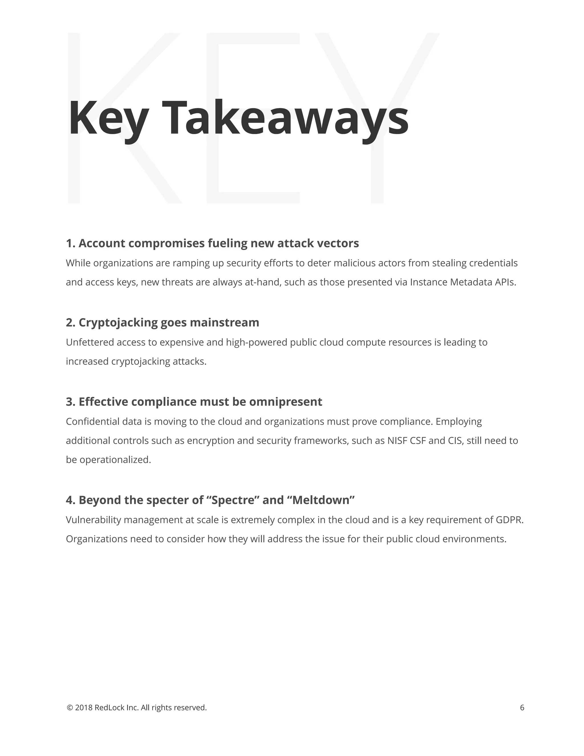 KEY1. Account compromises fueling new attack vectors
While organizations are ramping up security eﬀorts to deter malicious actors from stealing credentials
and access keys, new threats are always at-hand, such as those presented via Instance Metadata APIs.
2. Cryptojacking goes mainstream
Unfettered access to expensive and high-powered public cloud compute resources is leading to
increased cryptojacking attacks.
3. Eﬀective compliance must be omnipresent
Conﬁdential data is moving to the cloud and organizations must prove compliance. Employing
additional controls such as encryption and security frameworks, such as NISF CSF and CIS, still need to
be operationalized.
4. Beyond the specter of “Spectre” and “Meltdown”
Vulnerability management at scale is extremely complex in the cloud and is a key requirement of GDPR.
Organizations need to consider how they will address the issue for their public cloud environments.
6© 2018 RedLock Inc. All rights reserved.
Key Takeaways
 