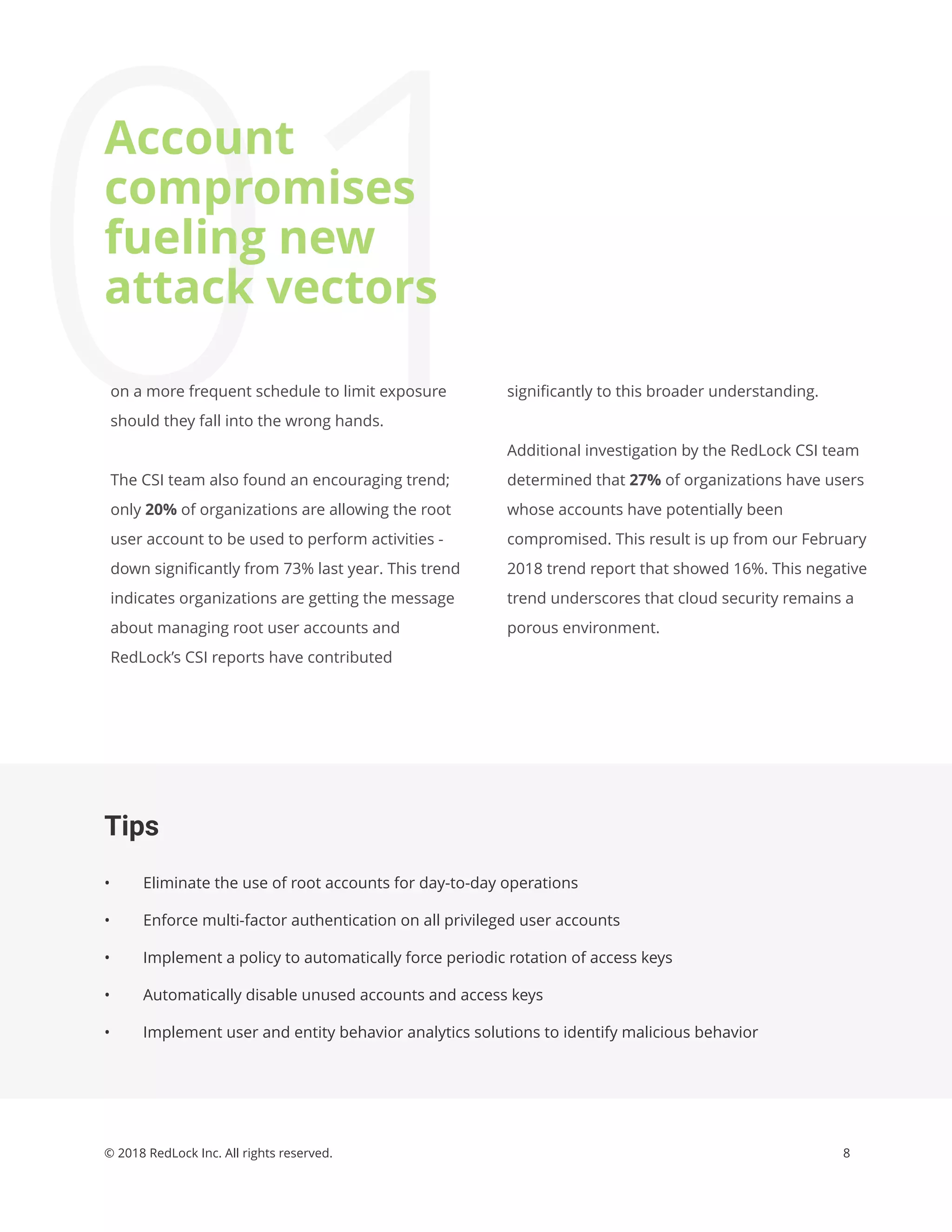8© 2018 RedLock Inc. All rights reserved.
Tips
• Eliminate the use of root accounts for day-to-day operations
• Enforce multi-factor authentication on all privileged user accounts
• Implement a policy to automatically force periodic rotation of access keys
• Automatically disable unused accounts and access keys
• Implement user and entity behavior analytics solutions to identify malicious behavior
01signiﬁcantly to this broader understanding.
Additional investigation by the RedLock CSI team
determined that 27% of organizations have users
whose accounts have potentially been
compromised. This result is up from our February
2018 trend report that showed 16%. This negative
trend underscores that cloud security remains a
porous environment.
on a more frequent schedule to limit exposure
should they fall into the wrong hands.
The CSI team also found an encouraging trend;
only 20% of organizations are allowing the root
user account to be used to perform activities -
down signiﬁcantly from 73% last year. This trend
indicates organizations are getting the message
about managing root user accounts and
RedLock’s CSI reports have contributed
Account
compromises
fueling new
attack vectors
 