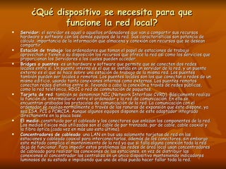 ¿Qué dispositivo se necesita para que funcione la red local? Servidor:  el servidor es aquel o aquellos ordenadores que van a compartir sus recursos hardware y software con los demás equipos de la red. Sus características son potencia de cálculo, importancia de la información que almacena y conexión con recursos que se desean compartir.  Estación de trabajo : los ordenadores que toman el papel de estaciones de trabajo aprovechan o tienen a su disposición los recursos que ofrece la red así como los servicios que proporcionan los Servidores a los cuales pueden acceder.  Bridges o puentes : es un hardware y software que permite que se conecten dos redes locales entre sí. Un puente interno es el que se instala en un servidor de la red, y un puente externo es el que se hace sobre una estación de trabajo de la misma red. Los puentes también pueden ser locales o remotos. Los puentes locales son los que conectan a redes de un mismo edificio, usando tanto conexiones internas como externas. Los puentes remotos conectan redes distintas entre sí, llevando a cabo la conexión a través de redes públicas, como la red telefónica, RDSI o red de conmutación de paquetes.  Tarjeta de red : también se denominan NIC (Network Interfase CVRD). Básicamente realiza la función de intermediario entre el ordenador y la red de comunicación. En ella se encuentran grabados los protocolos de comunicación de la red. La comunicación con el ordenador se realiza normalmente a través de las ranuras de expansión que éste dispone, ya sea ISA, PCI o PCMCIA. Aunque algunos equipos disponen de este adaptador integrado directamente en la placa base.  El medio : constituido por el cableado y los conectores que enlazan los componentes de la red. Los medios físicos más utilizados son el cable de par trenzado, par de cable, cable coaxial y la fibra óptica (cada vez en más uso esta última).  Concentradores de cableado : una LAN en bus usa solamente tarjetas de red en las estaciones y cableado coaxial para interconectarlas, además de los conectores, sin embargo este método complica el mantenimiento de la red ya que si falla alguna conexión toda la red deja de funcionar. Para impedir estos problemas las redes de área local usan concentradores de cableado para realizar las conexiones de las estaciones, en vez de distribuir las conexiones el concentrador las centraliza en un único dispositivo manteniendo indicadores luminosos de su estado e impidiendo que una de ellas pueda hacer fallar toda la red.  