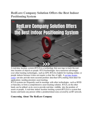 RedLore Company Solution Offers the Best Indoor
Positioning System
A real-time location system (RTLS) is a technology that uses tags to track the real-
time location of objects or people. RTLS technologies have numerous advantages
over other tracking technologies, such as GPS. RTLS is helpful for tracking entities or
people indoors because it does not require a clear line of sight. A real time location
system can also provide more accurate position data than GPS, making them ideal for
applications needing precision asset tracking.
RTLS systems are frequently used in meetings with other technologies, such as RFID
or barcodes, to form a comprehensive asset-tracking solution. RTLS, on the other
hand, can be utilised on its own to provide real-time visibility into the position of
assets or people. A real-time indoor location tracking system (RTLS) is a system that
locates and tracks any person within a predetermined zone covered by an RF network.
Concerning About The RedLore Company
 