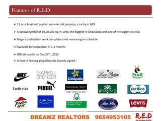  11 acre Freehold auction commercial property, a rarity in NCR
 A sprawling mall of 10,00,000 sq. ft. area, the biggest in Ghaziabad and one of the biggest in NCR
 Major construction work completed and remaining on schedule
 Available for possession in 2-3 months
 Official launch on Dec 25th , 2012
 A host of leading global brands already signed :
Features of R.E.D
DREAMZ REALTORS 9654953105
9654953105
 
