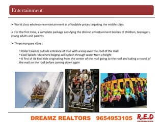 World class wholesome entertainment at affordable prices targeting the middle class
 For the first time, a complete package satisfying the distinct entertainment desires of children, teenagers,
young adults and parents
 Three marquee rides :
• Roller Coaster outside entrance of mall with a loop over the roof of the mall
• Cool Splash ride where bogeys will splash through water from a height
• A first of its kind ride originating from the center of the mall going to the roof and taking a round of
the mall on the roof before coming down again
Entertainment
DREAMZ REALTORS 9654953105
9654953105
 