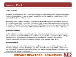 Promoter Profile
Mr. Rakesh Babbar
Mr. Rakesh Babbar joined the Board of IAL as Director before which he successfully ran his family business
of electronics distribution. He was particularly successful in reviving Appu Ghar, Pragati Maiden, which
received a footfall of 1.4 million in a year.
Having more than 15 years of experience in the field of theme parks, he is also the Managing Director of
IRPPL and Director of UAPL. He has been instrumental in the success and development of Entertainment
Destinations at Noida (GIP and Worlds of Wonder) and Rohini (Adventure Island) respectively. He has also
been actively involved in the strategy and development of the amusement parks in Jaipur and Gurgaon.
Mr. Navjeet Singh Sobti
Mr. N.S. Sobti is the main promoter of Almodz Group and under his leadership it has maintained its top
ranking in private placement of debt in India for the last six years. He has been instrumental in setting up
the Infrastructure Advisory Group and with his vision and expertise, Almondz is now providing
infrastructure advisory to a number of projects, especially in the Road and Power sector.
Mr. Sanjeev Bewtra
After a successful stint in the electronics industry, Mr. Bewtra became a part of IAL in the capacity of
Director, in charge of Sales and Marketing of Appu Ghar, Pragati Maiden. Along with Mr. Babbar, he was
also instrumental in reviving sales of the amusement park. He is currently a Director in EOD (Every Other
Day) looking after the sales and operations.
DREAMZ REALTORS 9654953105
9654953105
 
