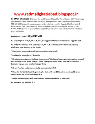 www.redmallghaziabad.blogspot.in
Red Mall Ghaziabad           Ghaziabad Red Mall Director of Appu Ghar Rakesh Babber & GIP Noida brings
you Ghaziabad’s most preferred retail hub by the leading brands – Retail Entertainment Destination -
RED, N.H-58,Ghaziabad. It provides support for the retail stores, coffee shops and fast food joints &
Entertainment Zone. This retail hub is based on more entrainment cum shopping concept for high
footfall. And to provide all goods and services combined with World-class entertainment at affordable
prices for families.

Key Features : CALL AT   9650019588
* A sprawling mall of 10,00,000 sq. ft. area, the biggest in Ghaziabad and one of the biggest in NCR.

* A first of its kind Snow Park, spread over 18,000 sq. ft., with rides and real snowfall providing
wholesome entertainment for the families

* Major construction work completed and remaining on schedule

* Available for possession in 2-3 months

* Elevators and escalators to facilitate the movement* Ideal size of shops cater to the various needs of
the consumer* 100 % power back-up* Ample parking lots* Direct access from N.H-58 Ghaziabad.*
Dedicated signage areas for all units as per design

* 11 acre Freehold auction commercial property, a rarity in NCR

* Cinepolis, the World’s fourth largest cineplex chain with over 230 theatres, opening a 10-screen
movie theatre, the largest multiplex in NCR

* Indoor amusement park with Rollercoaster’s, Kids Zone and a host of other rides

For More Visit Red Mall Blog @ -
 