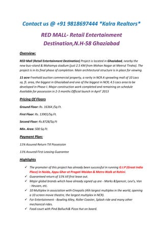 Contact us @ +91 9818697444 *Kalra Realtors*
                RED MALL- Retail Entertainment
                 Destination,N.H-58 Ghaziabad
Overview:
RED Mall (Retail Entertainment Destination) Project is located in Ghaziabad, nearby the
new bus–stand & Mahamya stadium (just 2.5 KM from Mohan Nagar at Meerut Tiraha). The
project is in its final phase of completion. Main architectural structure is in place for viewing.

11 acre Freehold auction commercial property, a rarity in NCR A sprawling mall of 10 Lacs
sq. ft. area, the biggest in Ghaziabad and one of the biggest in NCR; 4.5 Lacs area to be
developed in Phase-I. Major construction work completed and remaining on schedule
Available for possession in 2-3 months Official launch in April’ 2013

Pricing Of Floors
Ground Floor: Rs. 16364 /Sq.Ft.

First Floor: Rs. 13901/Sq.Ft.

Second Floor: Rs.8728/Sq.Ft

Min. Area: 500 Sq.Ft.

Payment Plan:
11% Assured Return Till Possession

11% Assured First Leasing Guarantee

Highlights
    The promoter of this project has already been successful in running G.I.P (Great India
     Place) in Noida, Appu Ghar at Pragati Maidan & Metro Walk at Rohini.
    Guaranteed return of 11% till first lease out.
    Major global brands which have already signed up are - Marks &Spencer, Levi's, Van
     - Heusen, etc.
    10 Multiplex in association with Cinepolis (4th largest multiplex in the world, opening
     a 10 screen movie theatre, the largest multiplex in NCR).
    For Entertainment - Bowling Alley, Roller Coaster, Splash ride and many other
     mechanical rides.
    Food court with Pind Balluchi& Pizza Hut on board.
 