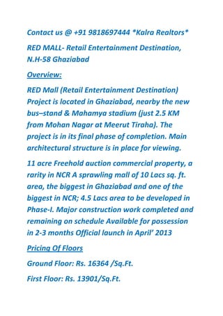 Contact us @ +91 9818697444 *Kalra Realtors*
RED MALL- Retail Entertainment Destination,
N.H-58 Ghaziabad
Overview:
RED Mall (Retail Entertainment Destination)
Project is located in Ghaziabad, nearby the new
bus–stand & Mahamya stadium (just 2.5 KM
from Mohan Nagar at Meerut Tiraha). The
project is in its final phase of completion. Main
architectural structure is in place for viewing.
11 acre Freehold auction commercial property, a
rarity in NCR A sprawling mall of 10 Lacs sq. ft.
area, the biggest in Ghaziabad and one of the
biggest in NCR; 4.5 Lacs area to be developed in
Phase-I. Major construction work completed and
remaining on schedule Available for possession
in 2-3 months Official launch in April’ 2013
Pricing Of Floors
Ground Floor: Rs. 16364 /Sq.Ft.
First Floor: Rs. 13901/Sq.Ft.
 