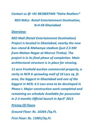 Contact us @ +91 9818697444 *Kalra Realtors*
  RED MALL- Retail Entertainment Destination,
              N.H-58 Ghaziabad
Overview:
RED Mall (Retail Entertainment Destination)
Project is located in Ghaziabad, nearby the new
bus–stand & Mahamya stadium (just 2.5 KM
from Mohan Nagar at Meerut Tiraha). The
project is in its final phase of completion. Main
architectural structure is in place for viewing.
11 acre Freehold auction commercial property, a
rarity in NCR A sprawling mall of 10 Lacs sq. ft.
area, the biggest in Ghaziabad and one of the
biggest in NCR; 4.5 Lacs area to be developed in
Phase-I. Major construction work completed and
remaining on schedule Available for possession
in 2-3 months Official launch in April’ 2013
Pricing Of Floors
Ground Floor: Rs. 16364 /Sq.Ft.
First Floor: Rs. 13901/Sq.Ft.
 