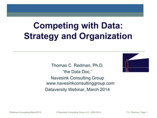 Competing with Data:
Strategy and Organization

Thomas C. Redman, Ph.D.
“the Data Doc,”
Navesink Consulting Group
www.navesinkconsultinggroup.com
Dataversity Webinar, March 2014

/Redman-Competing-March2014

© Navesink Consulting Group LLC, 2000-2014

T.C. Redman, Page 1

 