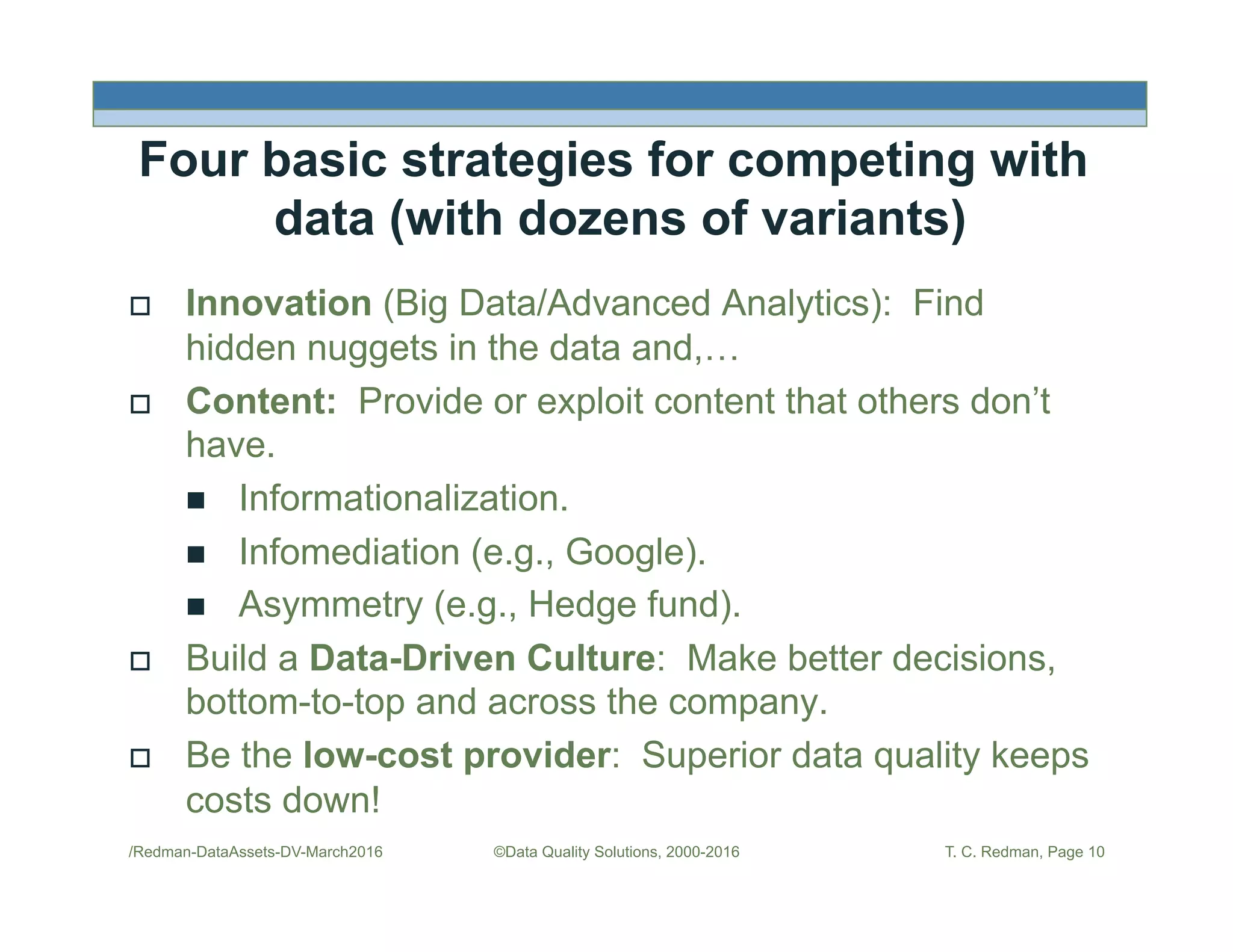 Four basic strategies for competing with
data (with dozens of variants)
!  Innovation (Big Data/Advanced Analytics): Find
hidden nuggets in the data and,…
!  Content: Provide or exploit content that others don’t
have.
"  Informationalization.
"  Infomediation (e.g., Google).
"  Asymmetry (e.g., Hedge fund).
!  Build a Data-Driven Culture: Make better decisions,
bottom-to-top and across the company.
!  Be the low-cost provider: Superior data quality keeps
costs down!
/Redman-DataAssets-DV-March2016 ©Data Quality Solutions, 2000-2016 T. C. Redman, Page 10
 