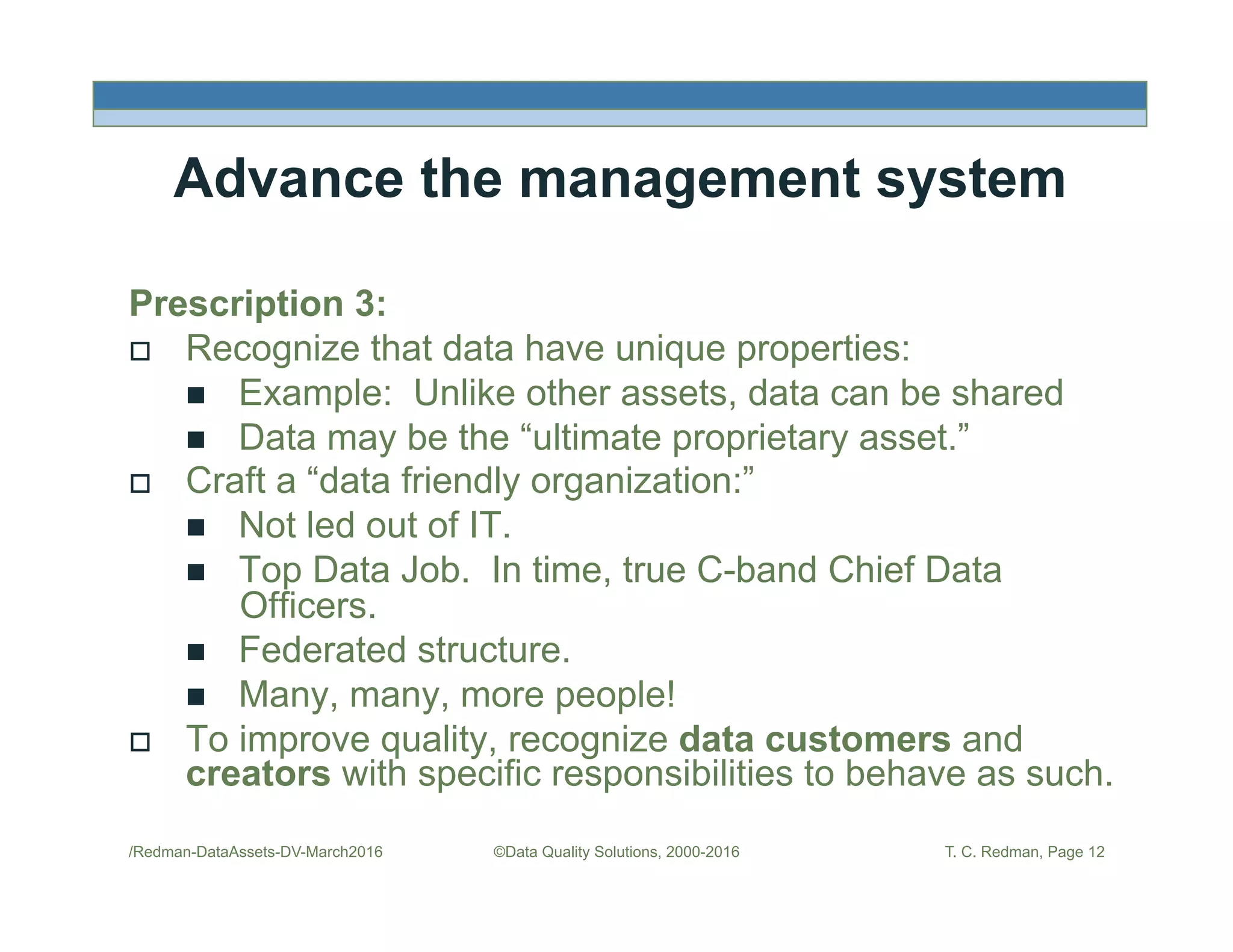 /Redman-DataAssets-DV-March2016 ©Data Quality Solutions, 2000-2016 T. C. Redman, Page 12
Advance the management system
Prescription 3:
!  Recognize that data have unique properties:
"  Example: Unlike other assets, data can be shared
"  Data may be the “ultimate proprietary asset.”
!  Craft a “data friendly organization:”
"  Not led out of IT.
"  Top Data Job. In time, true C-band Chief Data
Officers.
"  Federated structure.
"  Many, many, more people!
!  To improve quality, recognize data customers and
creators with specific responsibilities to behave as such.
 
