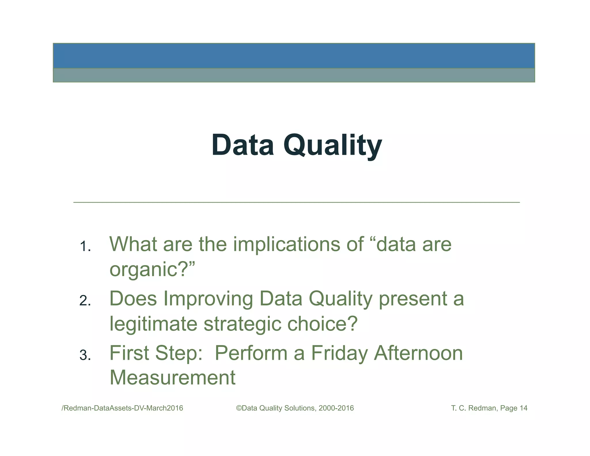 Data Quality
1.  What are the implications of “data are
organic?”
2.  Does Improving Data Quality present a
legitimate strategic choice?
3.  First Step: Perform a Friday Afternoon
Measurement
/Redman-DataAssets-DV-March2016 ©Data Quality Solutions, 2000-2016 T. C. Redman, Page 14
 