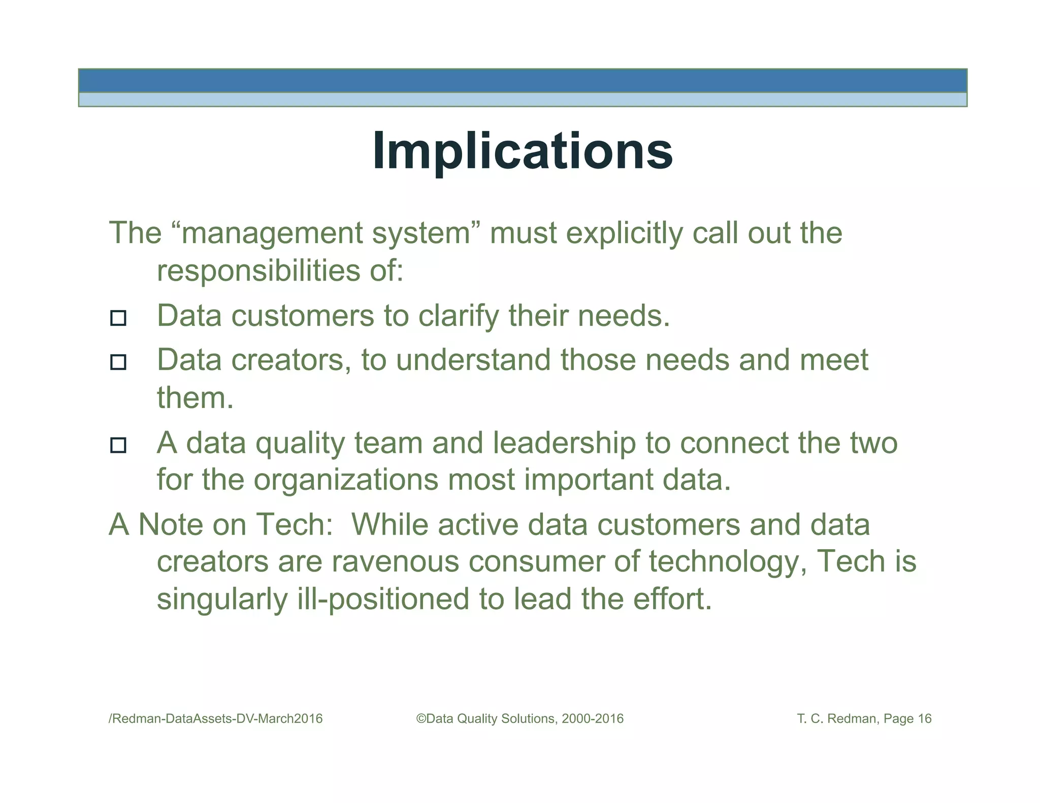 Implications
The “management system” must explicitly call out the
responsibilities of:
!  Data customers to clarify their needs.
!  Data creators, to understand those needs and meet
them.
!  A data quality team and leadership to connect the two
for the organizations most important data.
A Note on Tech: While active data customers and data
creators are ravenous consumer of technology, Tech is
singularly ill-positioned to lead the effort.
/Redman-DataAssets-DV-March2016 ©Data Quality Solutions, 2000-2016 T. C. Redman, Page 16
 